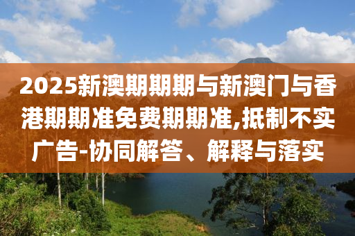 2025新澳期期期与新澳门与香港期期准免费期期准,抵制不实广告-协同解答、解释与落实